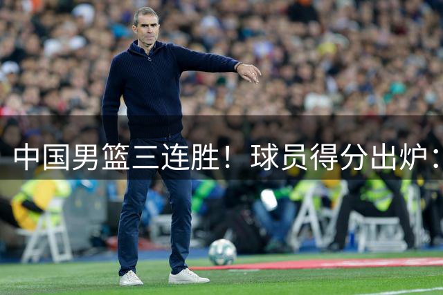 中国男篮三连胜！球员得分出炉：贺希宁51分，庞峥麟廖三宁赢麻了