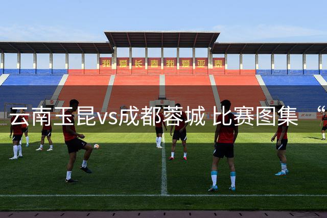 云南玉昆vs成都蓉城 比赛图集 “山山而川，征途漫漫”🧡