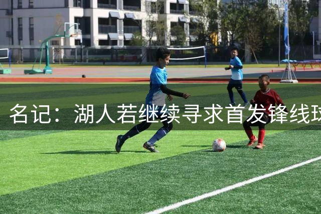名记：湖人若继续寻求首发锋线球员 可关注华盛顿库兹马等球员