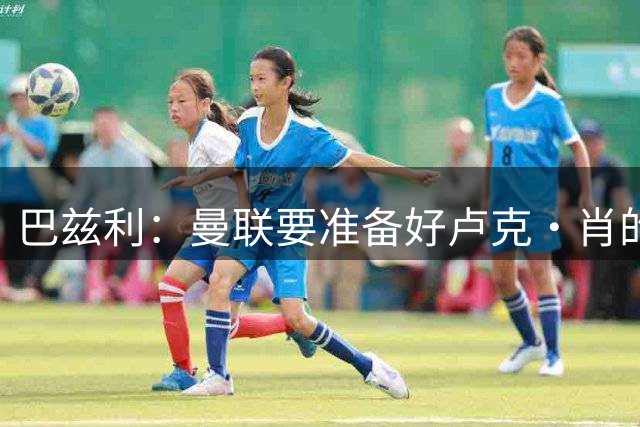 巴兹利：曼联要准备好卢克·肖的替补，霍尔比斯凯利更合适