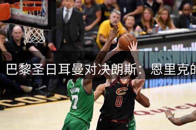 巴黎圣日耳曼对决朗斯：恩里克的欧冠野望之路