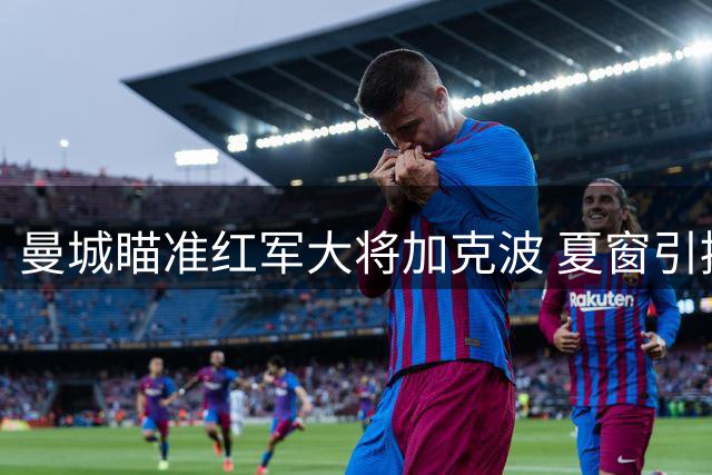 曼城瞄准红军大将加克波 夏窗引援行动升级