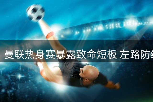 曼联热身赛暴露致命短板 左路防线成争四隐忧