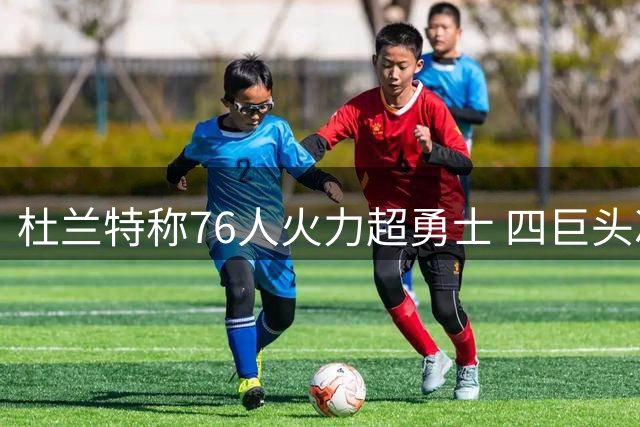 杜兰特称76人火力超勇士 四巨头冲击总冠军
