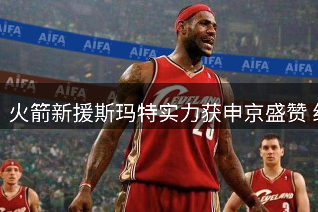 火箭新援斯玛特实力获申京盛赞 经验老将重塑球队气质