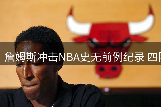 詹姆斯冲击NBA史无前例纪录 四队夺冠伟业或成生涯绝唱