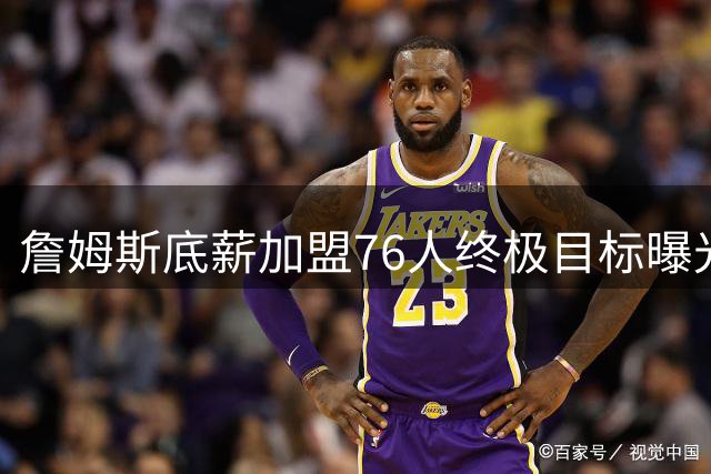 詹姆斯底薪加盟76人终极目标曝光 两连冠或成GOAT之争最后筹码