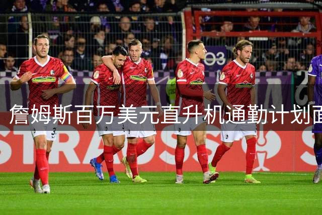 詹姆斯百万美元直升机通勤计划面临三重困境 天气法规后勤成拦路虎