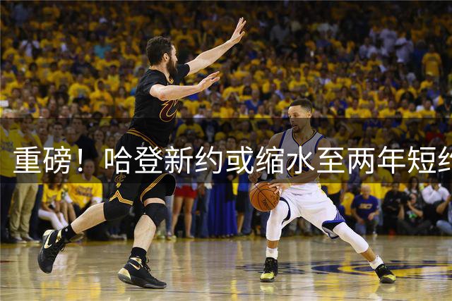 重磅！哈登新约或缩水至两年短约 骑士薪资战略浮出水面
