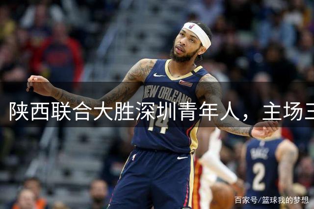 陕西联合大胜深圳青年人，主场三球零封对手延续强势