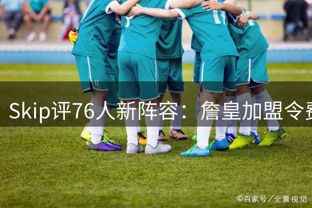 Skip评76人新阵容：詹皇加盟令费城成东部头号劲旅
